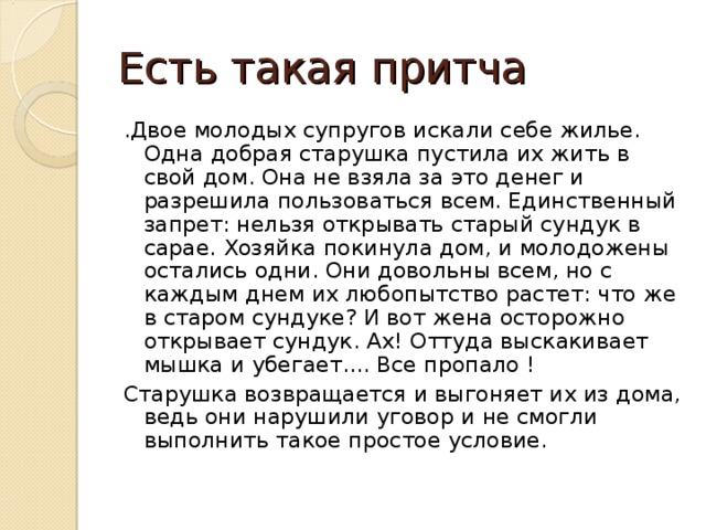Есть такая притча .Двое молодых супругов искали себе жилье. Одна добрая старушка пустила их жить в свой дом. Она не взяла за это денег и разрешила пользоваться всем. Единственный запрет: нельзя открывать старый сундук в сарае. Хозяйка покинула дом, и молодожены остались одни. Они довольны всем, но с каждым днем их любопытство растет: что же в старом сундуке? И вот жена осторожно открывает сундук. Ах! Оттуда выскакивает мышка и убегает.... Все пропало ! Старушка возвращается и выгоняет их из дома, ведь они нарушили уговор и не смогли выполнить такое простое условие.
