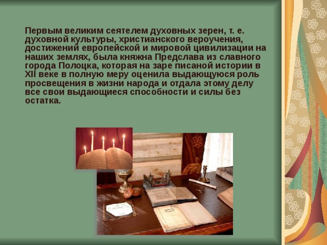  Первым великим сеятелем духовных зерен, т. е. духовной культуры, христианского вероучения, достижений европейской и мировой цивилизации на наших землях, была княжна Предслава из славного города Полоцка, которая на заре писаной истории в XII веке в полную меру оценила выдающуюся роль просвещения в жизни народа и отдала этому делу все свои выдающиеся способности и силы без остатка.     
