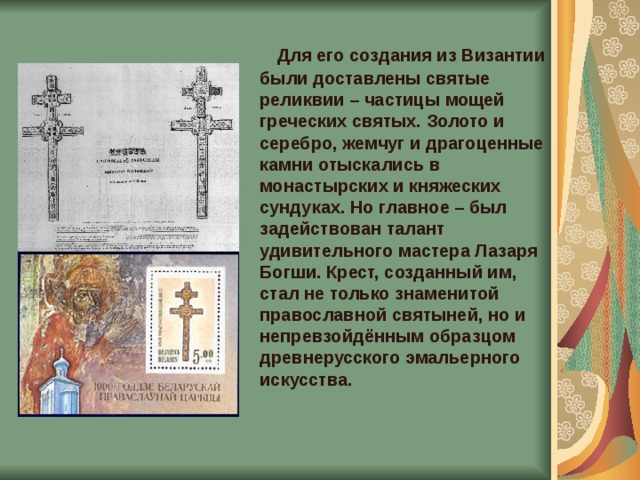  Для его создания из Византии были доставлены святые реликвии – частицы мощей греческих святых. Золото и серебро, жемчуг и драгоценные камни отыскались в монастырских и княжеских сундуках. Но главное – был задействован талант удивительного мастера Лазаря Богши. Крест, созданный им, стал не только знаменитой православной святыней, но и непревзойдённым образцом древнерусского эмальерного искусства.    