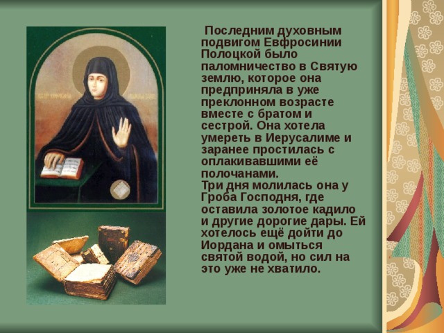  Последним духовным подвигом Евфросинии Полоцкой было паломничество в Святую землю, которое она предприняла в уже преклонном возрасте вместе с братом и сестрой. Она хотела умереть в Иерусалиме и заранее простилась с оплакивавшими её полочанами.  Три дня молилась она у Гроба Господня, где оставила золотое кадило и другие дорогие дары. Ей хотелось ещё дойти до Иордана и омыться святой водой, но сил на это уже не хватило. 
