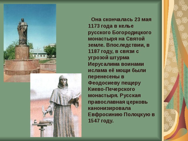  Она скончалась 23 мая 1173 года в келье русского Богородицкого монастыря на Святой земле. Впоследствии, в 1187 году, в связи с угрозой штурма Иерусалима воинами ислама её мощи были перенесены в Феодосиеву пещеру Киево-Печерского монастыря. Русская православная церковь канонизировала Евфросинию Полоцкую в 1547 году. 