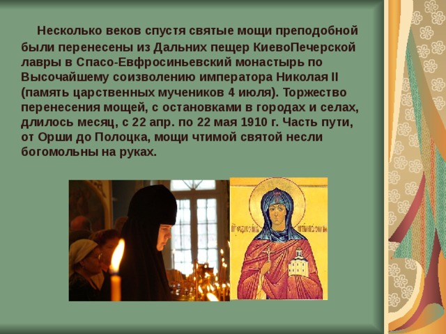  Несколько веков спустя святые мощи преподобной были перенесены из Дальних пещер КиевоПечерской лавры в Спасо-Евфросиньевский монастырь по Высочайшему соизволению императора Николая II (память царственных мучеников 4 июля). Торжество перенесения мощей, с остановками в городах и селах, длилось месяц, с 22 апр. по 22 мая 1910 г. Часть пути, от Орши до Полоцка, мощи чтимой святой несли богомольны на руках. 
