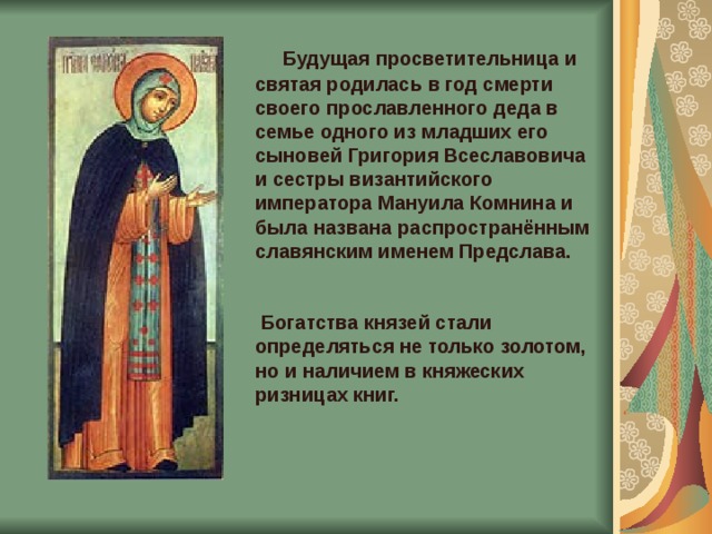  Будущая просветительница и святая родилась в год смерти своего прославленного деда в семье одного из младших его сыновей Григория Всеславовича и сестры византийского императора Мануила Комнина и была названа распространённым славянским именем Предслава.     Богатства князей стали определяться не только золотом, но и наличием в княжеских ризницах книг.    