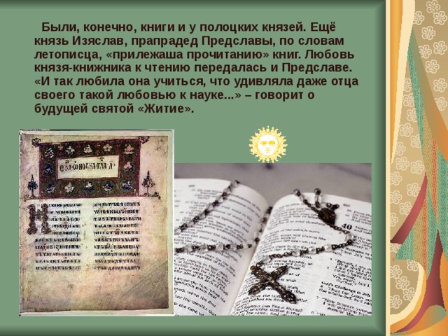  Были, конечно, книги и у полоцких князей. Ещё князь Изяслав, прапрадед Предславы, по словам летописца, «прилежаша прочитанию» книг. Любовь князя-книжника к чтению передалась и Предславе. «И так любила она учиться, что удивляла даже отца своего такой любовью к науке...» – говорит о будущей святой «Житие».    