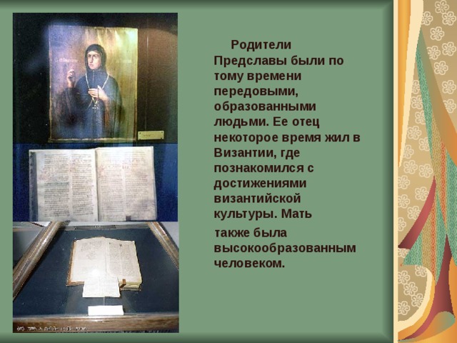   Родители Предcлавы были по тому времени передовыми, образованными людьми. Ее отец некоторое время жил в Византии, где познакомился с достижениями византийской культуры. Мать  также была высокообразованным человеком.  