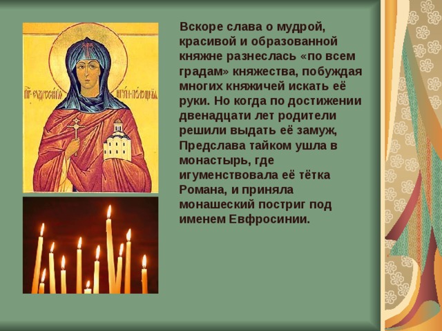  Вскоре слава о мудрой, красивой и образованной княжне разнеслась «по всем градам» княжества, побуждая многих княжичей искать её руки. Но когда по достижении двенадцати лет родители решили выдать её замуж, Предслава тайком ушла в монастырь, где игуменствовала её тётка Романа, и приняла монашеский постриг под именем Евфросинии.    