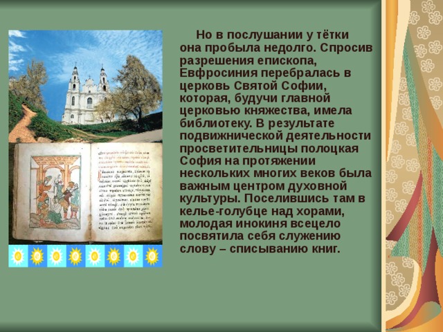  Но в послушании у тётки она пробыла недолго. Спросив разрешения епископа, Евфросиния перебралась в церковь Святой Софии, которая, будучи главной церковью княжества, имела библиотеку. В результате подвижнической деятельности просветительницы полоцкая София на протяжении нескольких многих веков была важным центром духовной культуры. Поселившись там в келье-голубце над хорами, молодая инокиня всецело посвятила себя служению слову – списыванию книг.    