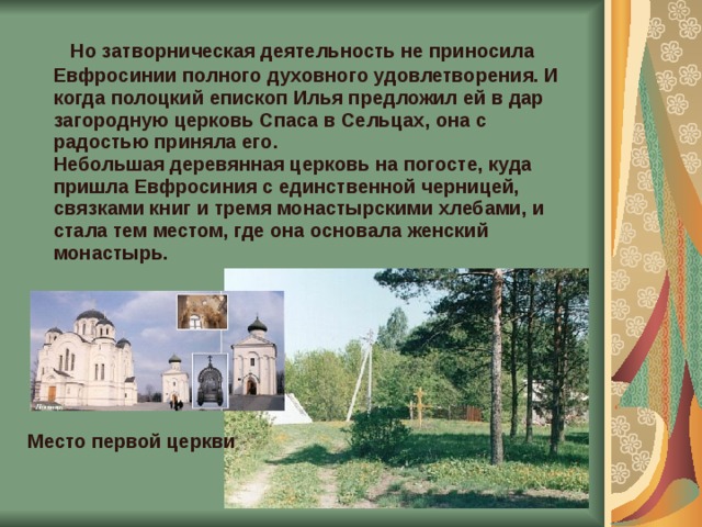 Но затворническая деятельность не приносила Евфросинии полного духовного удовлетворения. И когда полоцкий епископ Илья предложил ей в дар загородную церковь Спаса в Сельцах, она с радостью приняла его.  Небольшая деревянная церковь на погосте, куда пришла Евфросиния с единственной черницей, связками книг и тремя монастырскими хлебами, и стала тем местом, где она основала женский монастырь.       Место первой церкви 