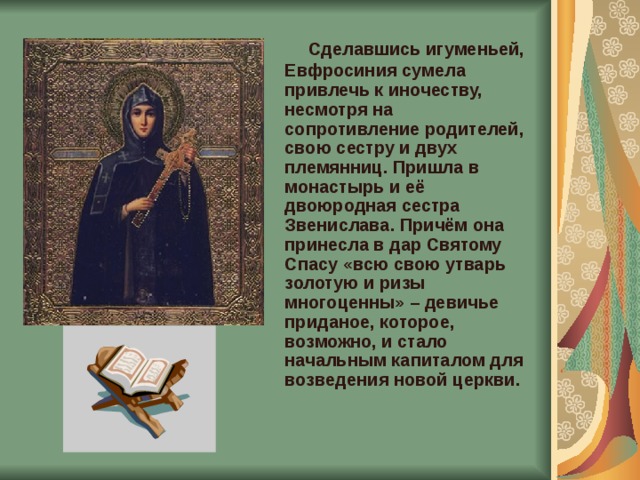  Сделавшись игуменьей, Евфросиния сумела привлечь к иночеству, несмотря на сопротивление родителей, свою сестру и двух племянниц. Пришла в монастырь и её двоюродная сестра Звенислава. Причём она принесла в дар Святому Спасу «всю свою утварь золотую и ризы многоценны» – девичье приданое, которое, возможно, и стало начальным капиталом для возведения новой церкви.    