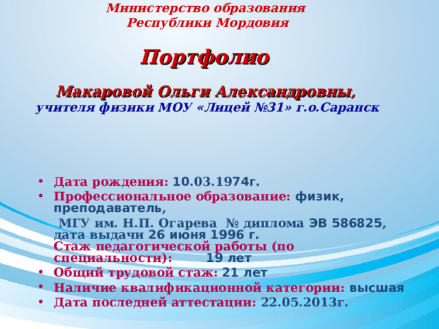 Министерство образования  Республики Мордовия   Портфолио    Макаровой Ольги Александровны ,  учителя физики МОУ «Лицей №31» г.о.Саранск     Дата рождения: 10 .03.19 74г. Профессиональное образование: физик, преподаватель ,  МГУ им. Н.П. Огарева № диплома ЭВ 586825 , дата выдачи 26 июня 1996 г.  Стаж педагогической работы (по специальности):  19 лет Общий трудовой стаж: 21 лет Наличие квалификационной категории: высшая Дата последней аттестации: 22.05.2013г.  