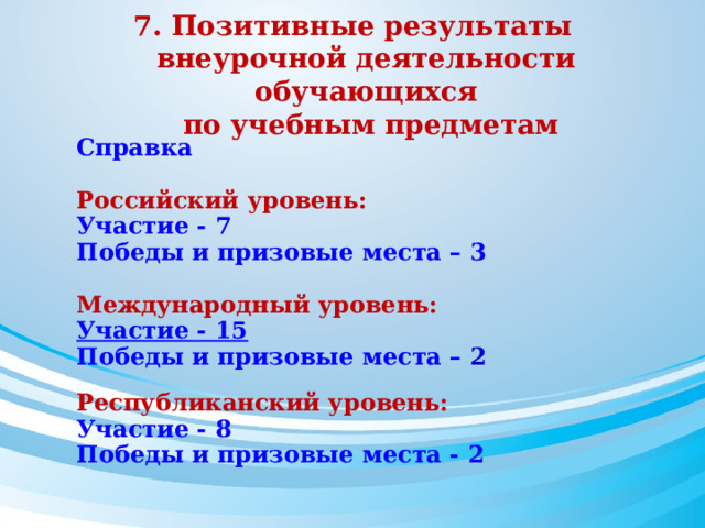 7. Позитивные результаты внеурочной деятельности обучающихся  по учебным предметам Справка  Российский уровень: Участие - 7 Победы и призовые места – 3  Международный уровень: Участие - 15 Победы и призовые места – 2  Республиканский уровень: Участие - 8 Победы и призовые места - 2 