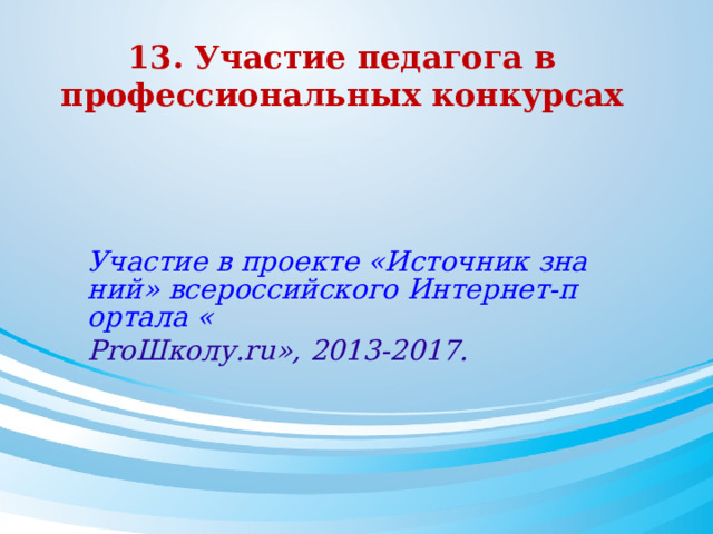 13. Участие педагога в профессиональных конкурсах    Участие в проекте «Источник знаний» всероссийского Интернет-портала « Pro Школу .ru », 2013-2017.  