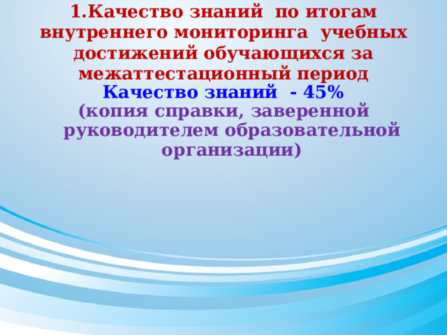1.Качество знаний по итогам внутреннего мониторинга учебных достижений обучающихся за межаттестационный период  Качество знаний  - 45% (копия справки, заверенной руководителем образовательной организации)  