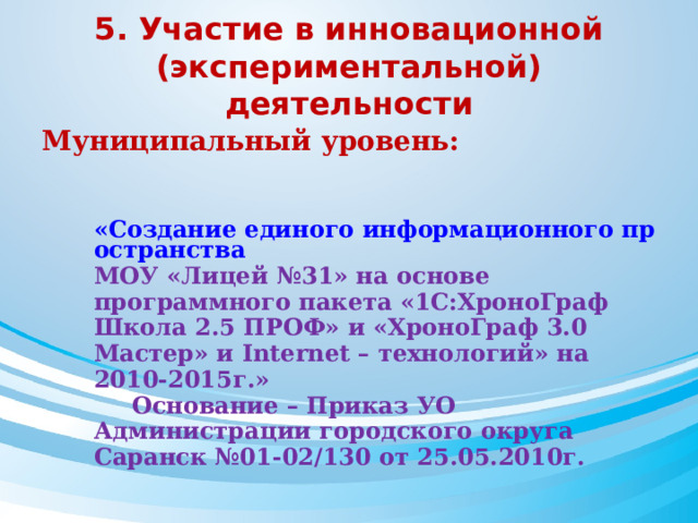 5. Участие в инновационной (экспериментальной) деятельности Муниципальный уровень:   «Создание единого информационного пространства МОУ «Лицей №31» на основе программного пакета «1С:ХроноГраф Школа 2.5 ПРОФ» и «ХроноГраф 3.0 Мастер» и Internet – технологий» на 2010-2015г.»  Основание – Приказ УО Администрации городского округа Саранск №01-02/130 от 25.05.2010г. 
