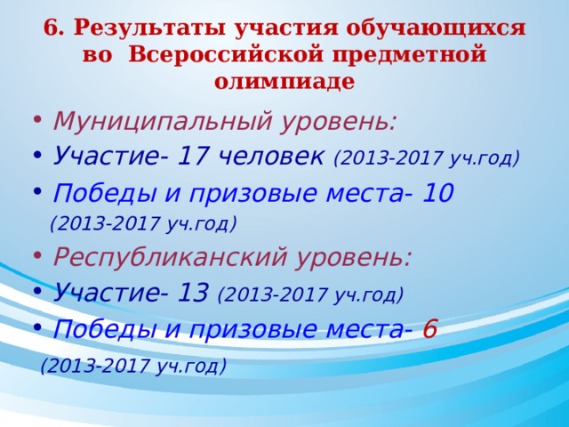 6. Результаты участия обучающихся во Всероссийской предметной олимпиаде Муниципальный уровень: Участие- 17 человек (2013-2017 уч.год) Победы и призовые места- 10  (2013-2017 уч.год) Республиканский уровень: Участие- 13 (2013-2017 уч.год) Победы и призовые места- 6  (2013-2017 уч.год)   