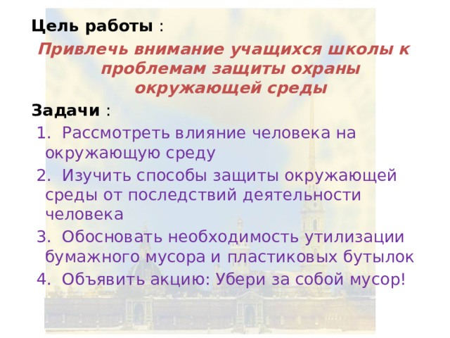 Цель работы : Привлечь внимание учащихся школы к проблемам защиты охраны окружающей среды Задачи :  1. Рассмотреть влияние человека на окружающую среду  2. Изучить способы защиты окружающей среды от последствий деятельности человека  3. Обосновать необходимость утилизации бумажного мусора и пластиковых бутылок  4. Объявить акцию: Убери за собой мусор! 