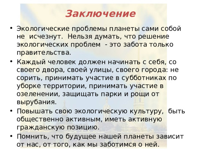 Заключение Экологические проблемы планеты сами собой не исчезнут. Нельзя думать, что решение экологических проблем - это забота только правительства. Каждый человек должен начинать с себя, со своего двора, своей улицы, своего города: не сорить, принимать участие в субботниках по уборке территории, принимать участие в озеленении, защищать парки и рощи от вырубания. Повышать свою экологическую культуру, быть общественно активным, иметь активную гражданскую позицию. Помнить, что будущее нашей планеты зависит от нас, от того, как мы заботимся о ней.  «Встал поутру, умылся, привел себя в порядок – и сразу же приведи в порядок свою планету» . А.Экзюпери, «Маленький принц». 