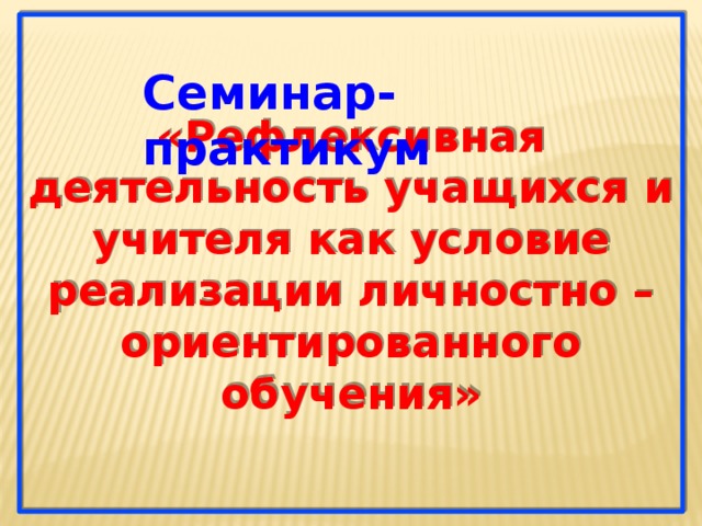 «Рефлексивная деятельность учащихся и учителя как условие реализации личностно – ориентированного обучения» Семинар- практикум  