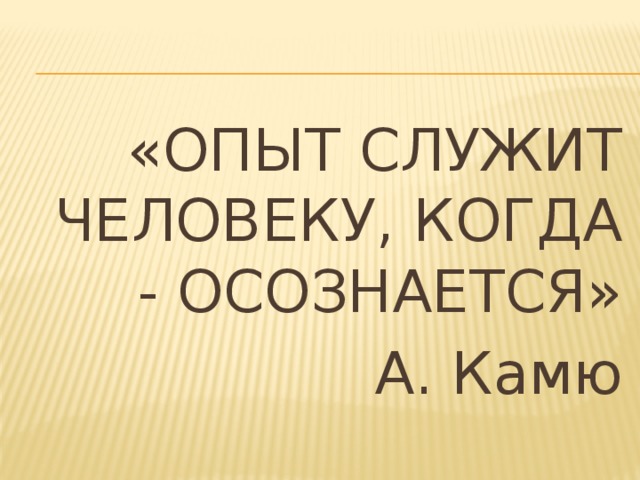 «ОПЫТ СЛУЖИТ ЧЕЛОВЕКУ, КОГДА - ОСОЗНАЕТСЯ» А. Камю 
