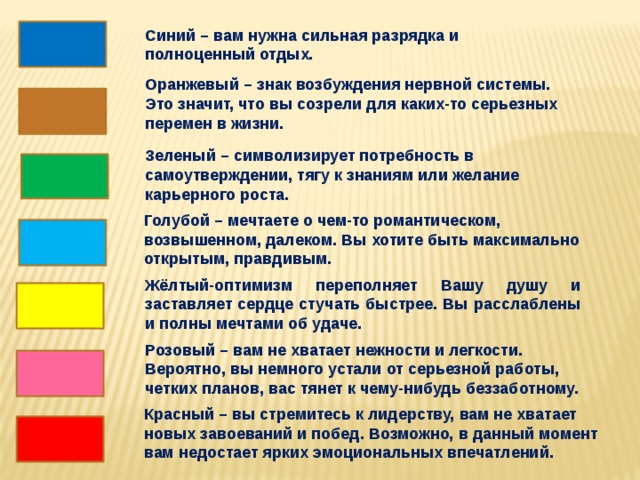 Синий – вам нужна сильная разрядка и полноценный отдых. Оранжевый – знак возбуждения нервной системы. Это значит, что вы созрели для каких-то серьезных перемен в жизни. Зеленый – символизирует потребность в самоутверждении, тягу к знаниям или желание карьерного роста. Голубой – мечтаете о чем-то романтическом, возвышенном, далеком. Вы хотите быть максимально открытым, правдивым. Жёлтый-оптимизм переполняет Вашу душу и заставляет сердце стучать быстрее. Вы расслаблены и полны мечтами об удаче. Розовый – вам не хватает нежности и легкости. Вероятно, вы немного устали от серьезной работы, четких планов, вас тянет к чему-нибудь беззаботному. Красный – вы стремитесь к лидерству, вам не хватает новых завоеваний и побед. Возможно, в данный момент вам недостает ярких эмоциональных впечатлений. 9 