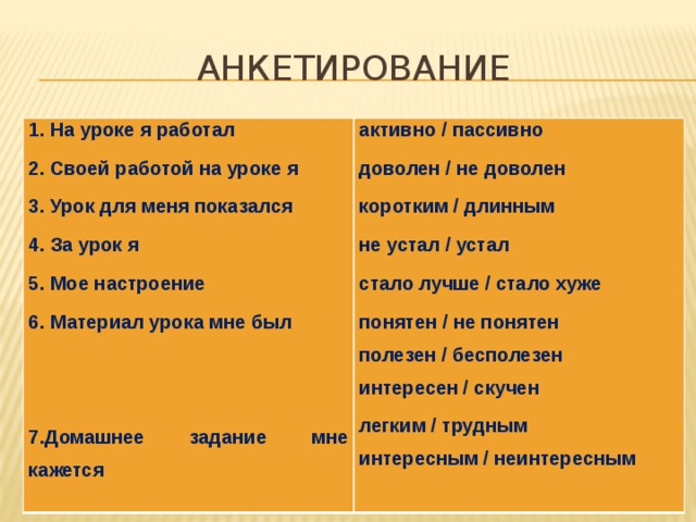 АНКЕТИРОВАНИЕ 1. На уроке я работал активно / пассивно 2. Своей работой на уроке я доволен / не доволен 3. Урок для меня показался коротким / длинным 4. За урок я не устал / устал 5. Мое настроение 6. Материал урока мне был стало лучше / стало хуже понятен / не понятен   полезен / бесполезен интересен / скучен 7.Домашнее задание мне кажется легким / трудным интересным / неинтересным 