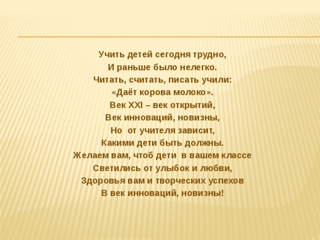 Учить детей сегодня трудно, И раньше было нелегко. Читать, считать, писать учили: «Даёт корова молоко». Век XXI – век открытий, Век инноваций, новизны, Но  от учителя зависит, Какими дети быть должны. Желаем вам, чтоб дети  в вашем классе Светились от улыбок и любви, Здоровья вам и творческих успехов В век инноваций, новизны!   