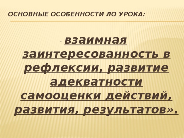 Основные особенности ЛО урока:    · взаимная заинтересованность в рефлексии, развитие адекватности самооценки действий, развития, результатов». 