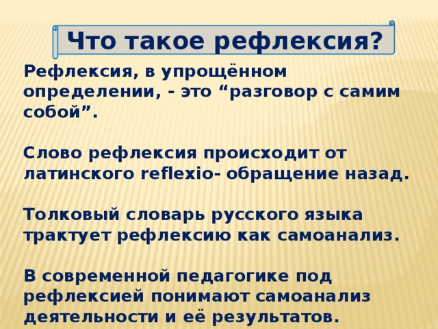 Что такое рефлексия? Рефлексия, в упрощённом определении, - это “разговор с самим собой”.  Слово рефлексия происходит от латинского reflexio- обращение назад.  Толковый словарь русского языка трактует рефлексию как самоанализ.  В современной педагогике под рефлексией понимают самоанализ деятельности и её результатов.    