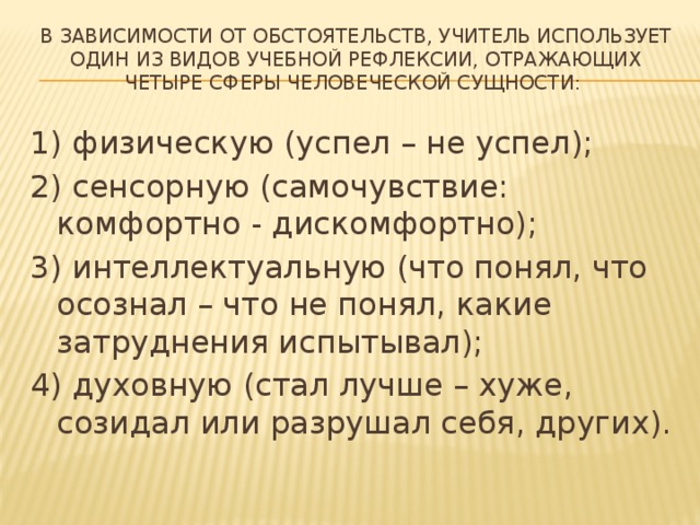 в зависимости от обстоятельств, учитель использует один из видов учебной рефлексии, отражающих четыре сферы человеческой сущности:   1) физическую (успел – не успел); 2) сенсорную (самочувствие: комфортно - дискомфортно); 3) интеллектуальную (что понял, что осознал – что не понял, какие затруднения испытывал); 4) духовную (стал лучше – хуже, созидал или разрушал себя, других). 