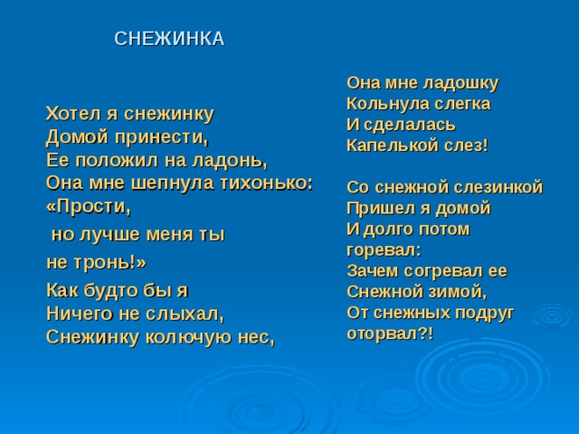       СНЕЖИНКА     Хотел я снежинку  Домой принести,  Ее положил на ладонь,  Она мне шепнула тихонько:  «Прости,   но лучше меня ты  не тронь!»  Как будто бы я  Ничего не слыхал,  Снежинку колючую нес,  Она мне ладошку  Кольнула слегка  И сделалась  Капелькой слез!     Со снежной слезинкой  Пришел я домой  И долго потом горевал:  Зачем согревал ее  Снежной зимой,  От снежных подруг оторвал?!   