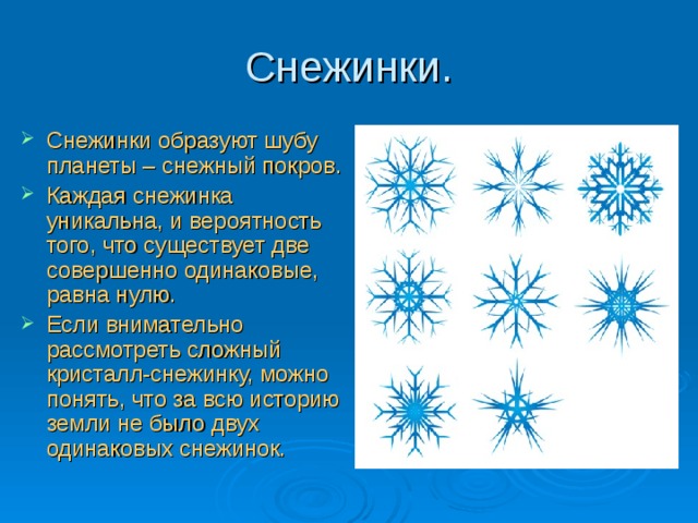 Снежинки. Снежинки образуют шубу планеты – снежный покров. Каждая снежинка уникальна, и вероятность того, что существует две совершенно одинаковые, равна нулю. Если внимательно рассмотреть сложный кристалл-снежинку, можно понять, что за всю историю земли не было двух одинаковых снежинок. 