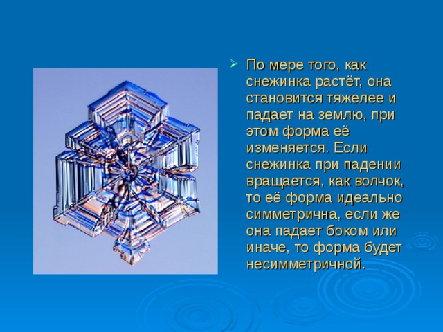 По мере того, как снежинка растёт, она становится тяжелее и падает на землю, при этом форма её изменяется. Если снежинка при падении вращается, как волчок, то её форма идеально симметрична, если же она падает боком или иначе, то форма будет несимметричной. 