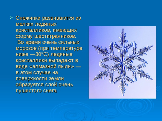 Снежинки развиваются из мелких ледяных кристалликов, имеющих форму шестигранников.  Во время очень сильных морозов (при температуре ниже —30°С) ледяные кристаллики выпадают в виде «алмазной пыли» — в этом случае на поверхности земли образуется слой очень пушистого снега 