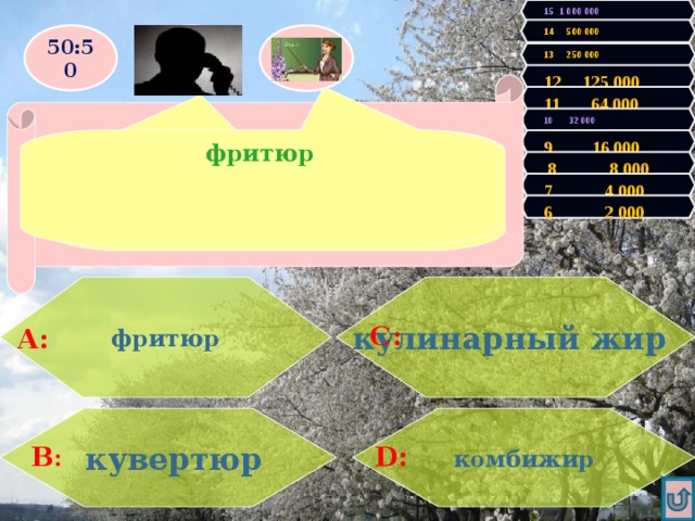 15 1 000 000 14 500 000 50:50 13 250 000 12 125 000 Правильно! У Вас 2000 очков! Продолжаем игру! 11 64 000 Увы, Вы проиграли! Игра закончена. 10 32 000 фритюр  Уверен, что ответ «А» 9 16 000 Как называется жарка в большом количестве жира?  8 8 000 7 4 000 6 2 000 фритюр  кулинарный жир   С: А: комбижир  кувертюр D: В : 