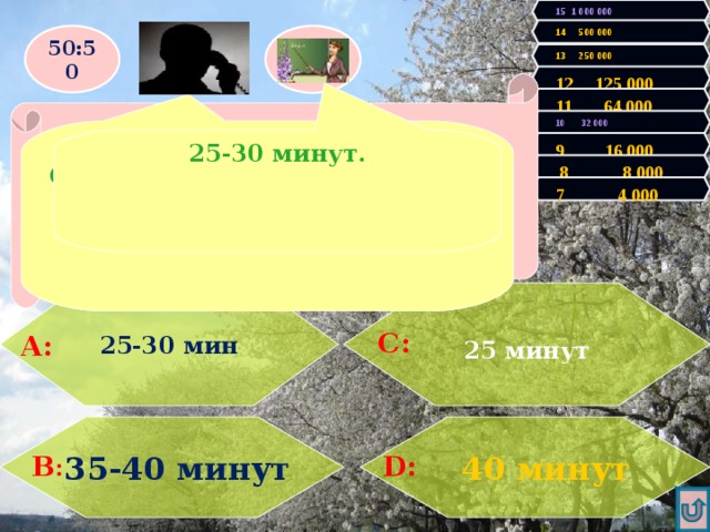 15 1 000 000 14 500 000 50:50 13 250 000 12 125 000 Правильно! У Вас 4000 очков! Продолжаем игру! Увы, Вы проиграли! Игра закончена. 11 64 000  Какова продолжительность варки картофеля среднего размера? 10 32 000  Ответ выбирай из «А» или «С» 25-30 минут. 9 16 000  8 8 000 7 4 000 25-30 мин  25 минут   С: А:   40 минут  35-40 минут D: В : 