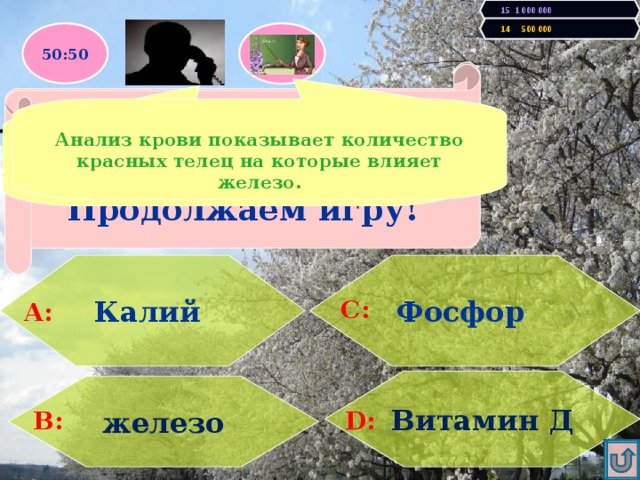 15 1 000 000 14 500 000 50:50 Увы, Вы проиграли! Игра закончена. Правильно! У Вас 500000 очков! Продолжаем игру! При недостатке в организме этого Элемента наступает малокровие (анемия)  Анализ крови показывает количество красных телец на которые влияет железо.  Мне кажется, что все варианты подходят, но правильный - железо. Фосфор   Калий А: С: Витамин Д железо D: В: 