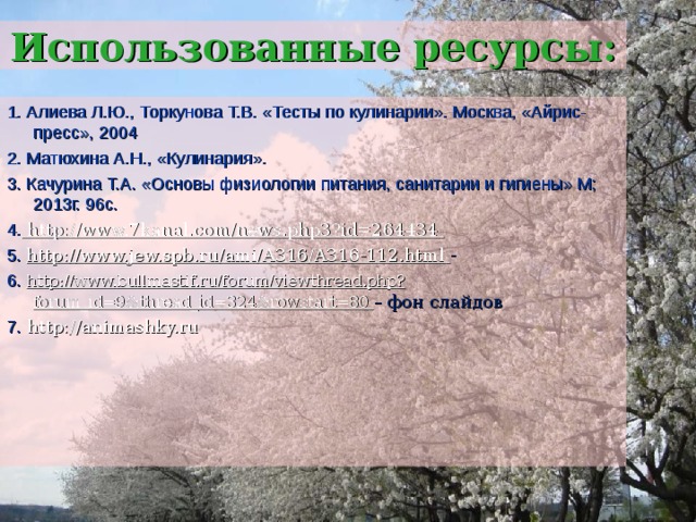 Использованные ресурсы: 1. Алиева Л.Ю., Торкунова Т.В. «Тесты по кулинарии». Москва, «Айрис-пресс», 2004 2. Матюхина А.Н., «Кулинария». 3. Качурина Т.А. «Основы физиологии питания, санитарии и гигиены» М; 2013г. 96с. 4. http://www.7kanal.com/news.php3?id=264434 5. http://www.jew.spb.ru/ami/A316/A316-112.html - 6. http://www.bullmastif.ru/forum/viewthread.php?forum_id=9&thread_id=324&rowstart=80 – фон слайдов 7. http://animashky.ru 