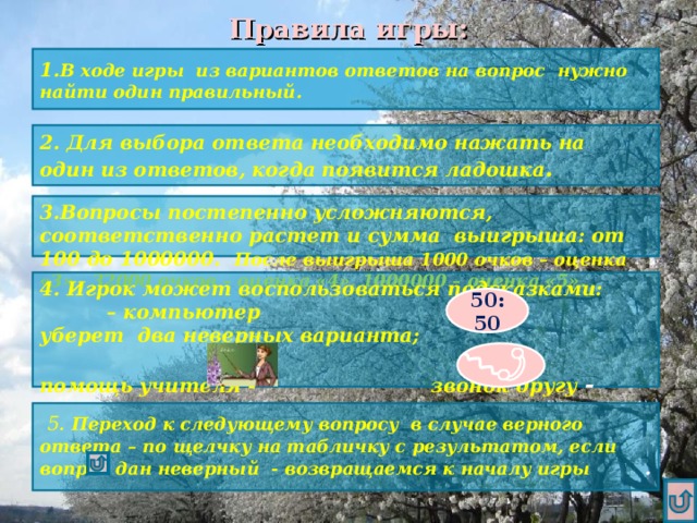 Правила игры: 1. В ходе игры из вариантов ответов на вопрос нужно найти один правильный. 2. Для выбора ответа необходимо нажать на один из ответов, когда появится ладошка . 3.Вопросы постепенно усложняются, соответственно растет и сумма выигрыша: от 100 до 1000000. После выигрыша 1000 очков – оценка «3» , 32000 очков – оценка «4», 1000000 – оценка «5». 4. Игрок может воспользоваться подсказками: – компьютер уберет два неверных варианта; помощь учителя - звонок другу  - 50:50  5 .  Переход к следующему вопросу в случае верного ответа – по щелчку на табличку с результатом, если вопрос дан неверный - возвращаемся к началу игры .  