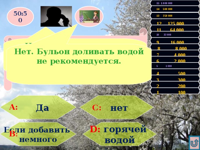 15 1 000 000 14 500 000 50:50 13 250 000 12 125 000 11 64 000 Правильно! У Вас 100 очков! Продолжаем игру! Увы, Вы проиграли! Игра закончена. 10 32 000 9 16 000 Нет. Бульон доливать водой не рекомендуется.  8 8 000 Нет. Бульон доливать водой не рекомендуется. При варке мясного бульона, часть его выкипела. Можно ли долить воды? 7 4 000 6 2 000 5 1 000 4 500 3 300 2 200 1 100  нет  Да А: С: D: горячей Если добавить немного водой В : 
