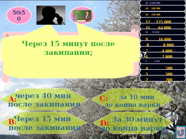 15 1 000 000 14 500 000 50:50 13 250 000 12 125 000 11 64 000 Правильно! У Вас 200 очков! Продолжаем игру! 10 32 000 Увы, Вы проиграли! Игра закончена. 9 16 000 Через 15 минут после закипания Через 15 минут после закипания; Когда нужно класть соль при варке мяса?  8 8 000 7 4 000 6 2 000 5 1 000 4 500 3 300 2 200  за 10 мин через 40 мин после закипания до конца варки С: А:  За 30 минут Через 15 мин  после закипания до конца варки В : D: 