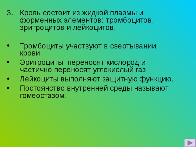 Кровь состоит из жидкой плазмы и форменных элементов: тромбоцитов, эритроцитов и лейкоцитов. Тромбоциты участвуют в свертывании крови. Эритроциты переносят кислород и частично переносят углекислый газ. Лейкоциты выполняют защитную функцию. Постоянство внутренней среды называют гомеостазом. 