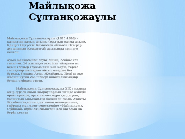 Майлықожа Сұлтанқожаұлы  Майлықожа Сұлтанқожаұлы (1835-1898) - қазақтың халық ақыны (суырып салма ақын). Қазiргi Оңтүстік Қазақстан облысы Отырар ауданының Қожатоғай ауылында дүниеге келген.  Ауыл молласынан сауат ашып, ескіше хат таныған. 14 жасында әкесiнен айырылған ақын тағдыр тауқыметiн көп көрiп, терме-толғаулар шығарып айтыс өнерiне бет бұрады. Ұлдары Асан, Жолбарыс, Исабек әке жолын қуған сөз шеберi апайтөс ақындар болып өмiрден өткен.   Майлықожа Сұлтанқожаұлы XIX ғасырда өмір сүрген ақын-жыраулардың ішінде өзіндік орны ерекше, артына мол мұра қалдырып, халықтың ықыласына бөленген ақын. Атақты Жамбыл ақынның өзі оның ақындығына, ғибраты мол өлең-термелеріне «Майлықожа, Сүйінбай, пірім еді сиынған» деп бағасын да беріп кеткен  