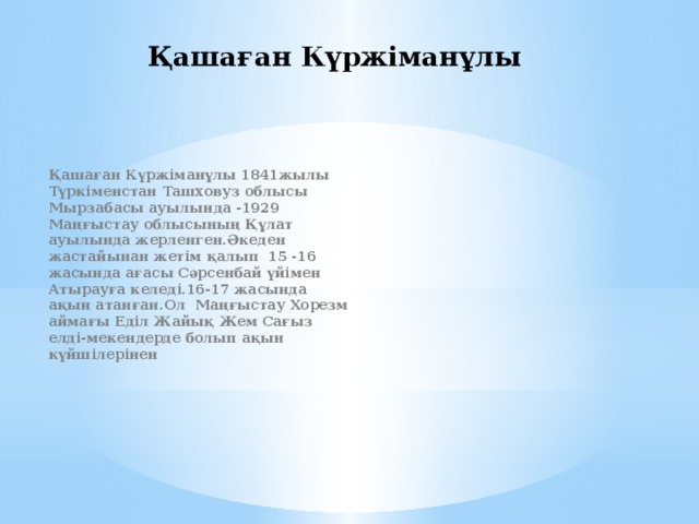 Қашаған Күржіманұлы Қашаған Күржіманұлы 1841жылы Түркіменстан Ташховуз облысы Мырзабасы ауылында -1929 Маңғыстау облысының Құлат ауылында жерленген.Әкеден жастайынан жетім қалып 15 -16 жасында ағасы Сәрсенбай үйімен Атырауға келеді.16-17 жасында ақын атанған.Ол Маңғыстау Хорезм аймағы Еділ Жайық Жем Сағыз елді-мекендерде болып ақын күйшілерінен 