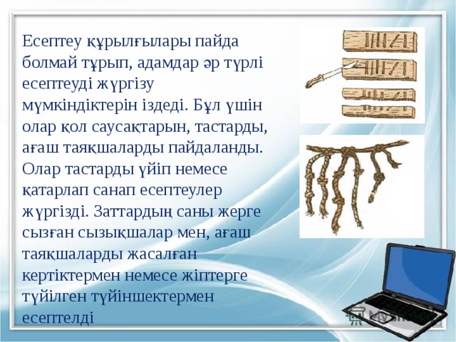 Есептеу құрылғылары пайда болмай тұрып, адамдар әр түрлі есептеуді жүргізу мүмкіндіктерін іздеді. Бұл үшін олар қол саусақтарын, тастарды, ағаш таяқшаларды пайдаланды. Олар тастарды үйіп немесе қатарлап санап есептеулер жүргізді. Заттардың саны жерге сызған сызықшалар мен, ағаш таяқшаларды жасалған кертіктермен немесе жіптерге түйілген түйіншектермен есептелді 