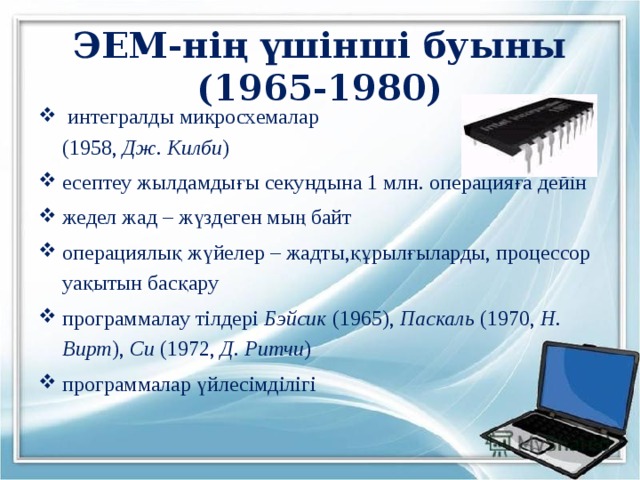 ЭЕМ-нің үшінші буыны  (1965-1980)  интегралды микросхемалар  (1958, Дж. Килби ) есептеу жылдамдығы секундына 1 млн. операцияға дейін жедел жад – жүздеген мың байт операциялық жүйелер – жадты,құрылғыларды, процессор уақытын басқару программалау тілдері Бэйсик (1965), Паскаль (1970, Н. Вирт ), Си (1972, Д. Ритчи ) программалар үйлесімділігі 