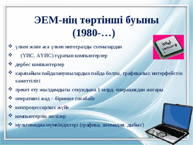 ЭЕМ-нің төртінші буыны  (1980-…)  үлкен және аса үлкен интегралды схемалардан  (ҮИС, АҮИС) тұратын компьютерлер дербес компьютерлер қарапайым пайдаланушылардың пайда болуы, графикалық интерфейстің қажеттілігі әрекет ету жылдамдығы секундына 1 млрд. операциядан жоғары оперативті жад – бірнеше гигабайт көппроцессорлық жүйе компьютерлік желілер мультимедиа мүмкіндіктері (графика, анимация, дыбыс) 