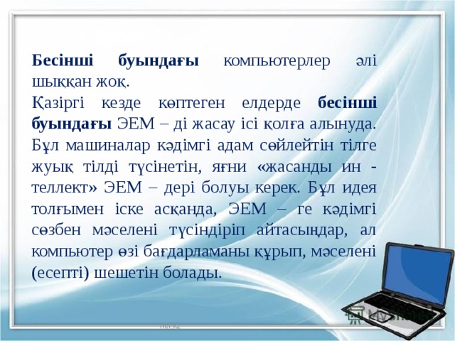V буын Бесінші буындағы компьютерлер әлі шыққан жоқ. Қазіргі кезде көптеген елдерде бесінші буындағы ЭЕМ – ді жасау ісі қолға алынуда. Бұл машиналар кәдімгі адам сөйлейтін тілге жуық тілді түсінетін, яғни «жасанды ин - теллект» ЭЕМ – дері болуы керек. Бұл идея толғымен іске асқанда, ЭЕМ – ге кәдімгі сөзбен мәселені түсіндіріп айтасыңдар, ал компьютер өзі бағдарламаны құрып, мәселені (есепті) шешетін болады. Iref.kz 