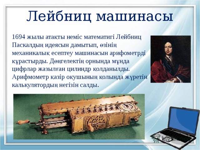 Лейбниц машинасы 1694 жылы атақты неміс математигі Лейбниц Паскалдың идеясын дамытып, өзінің механикалық есептеу машинасын арифометрді құрастырды. Дөңгелектің орнында мұнда цифрлар жазылған цилиндр қолданылды. Арифмометр қазір оқушының қолында жүретін калькулятордың негізін салды . 