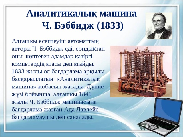 Аналитикалық машина  Ч. Бэббидж (1833) Алғашқы есептеуіш автоматтың авторы Ч. Бэббидж еді, сондықтан оны көптеген адамдар қазіргі компьтердің атасы деп атайды. 1833 жылы ол бағдарлама арқылы басқарыллатын «Аналитикалық машина» жобасын жасады. Дүние жүзі бойынша алғашқы 1846 жылы Ч. Бэббидж машинасына бағдарлама жазған Ада Лавлейс бағдарламаушы деп саналады. 