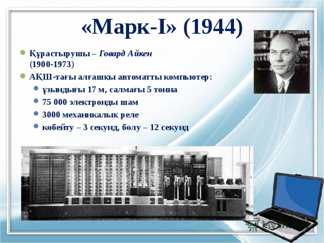 «Марк-I» (1944) Құрастырушы – Говард Айкен   (1900-1973) АҚШ-тағы алғашқы автоматты компьютер: ұзындығы 17 м, салмағы 5 тонна 75 000 электронды шам 3000 механикалық реле көбейту – 3 секунд, бөлу – 12 секунд ұзындығы 17 м, салмағы 5 тонна 75 000 электронды шам 3000 механикалық реле көбейту – 3 секунд, бөлу – 12 секунд 